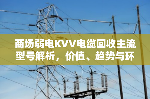 商场弱电KVV电缆回收主流型号解析,价值、趋势与环保实践 商场弱电KVV电缆回收主流型号解析,价值、趋势与环保实践