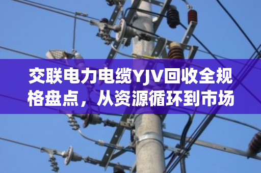 交联电力电缆YJV回收全规格盘点，从资源循环到市场价值的深度解析