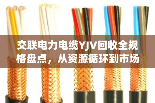 交联电力电缆YJV回收全规格盘点，从资源循环到市场价值的深度解析