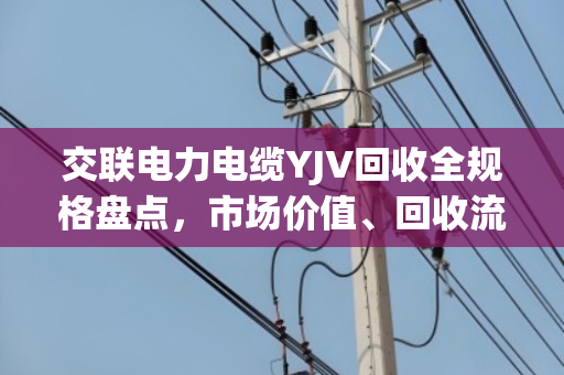 交联电力电缆YJV回收全规格盘点,市场价值、回收流程与环保意义深度解析 交联电力电缆YJV回收全规格盘点,市场价值、回收流程与环保意义深度解析