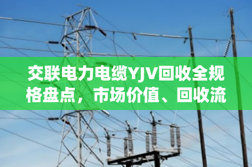 交联电力电缆YJV回收全规格盘点,市场价值、回收流程与环保意义深度解析 交联电力电缆YJV回收全规格盘点,市场价值、回收流程与环保意义深度解析