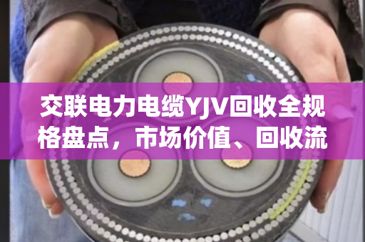 交联电力电缆YJV回收全规格盘点，市场价值、回收流程与环保意义深度解析