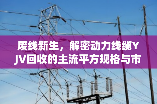 废线新生，解密动力线缆YJV回收的主流平方规格与市场价值