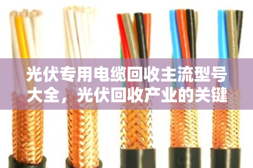 光伏专用电缆回收主流型号大全,光伏回收产业的关键一环 光伏专用电缆回收主流型号大全,光伏回收产业的关键一环