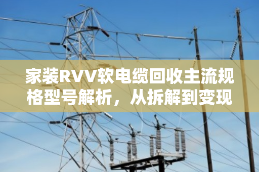 家装RVV软电缆回收主流规格型号解析，从拆解到变现的完整指南