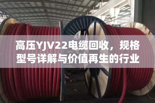 高压YJV22电缆回收,规格型号详解与价值再生的行业密码 高压YJV22电缆回收,规格型号详解与价值再生的行业密码