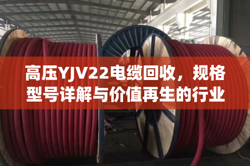 高压YJV22电缆回收,规格型号详解与价值再生的行业密码 高压YJV22电缆回收,规格型号详解与价值再生的行业密码