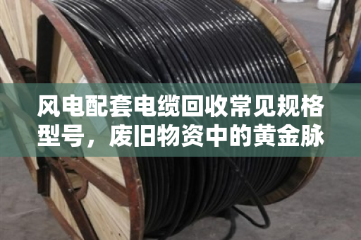 风电配套电缆回收常见规格型号,废旧物资中的黄金脉络与市场价值解析 风电配套电缆回收常见规格型号,废旧物资中的黄金脉络与市场价值解析