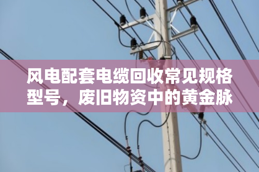 风电配套电缆回收常见规格型号，废旧物资中的黄金脉络与市场价值解析