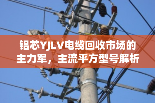 铝芯YJLV电缆回收市场的主力军,主流平方型号解析与价值透视 铝芯YJLV电缆回收市场的主力军,主流平方型号解析与价值透视