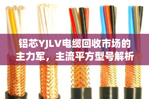 铝芯YJLV电缆回收市场的主力军,主流平方型号解析与价值透视 铝芯YJLV电缆回收市场的主力军,主流平方型号解析与价值透视
