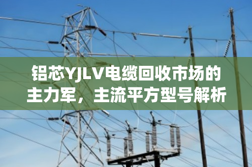 铝芯YJLV电缆回收市场的主力军,主流平方型号解析与价值透视 铝芯YJLV电缆回收市场的主力军,主流平方型号解析与价值透视