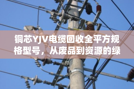铜芯YJV电缆回收全平方规格型号，从废品到资源的绿色价值变现