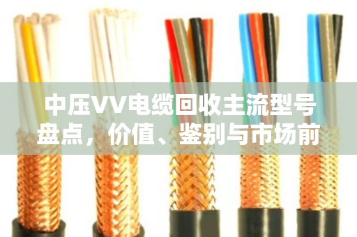 中压VV电缆回收主流型号盘点，价值、鉴别与市场前景