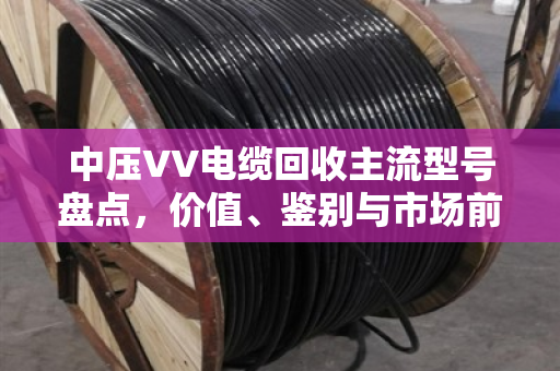 中压VV电缆回收主流型号盘点，价值、鉴别与市场前景