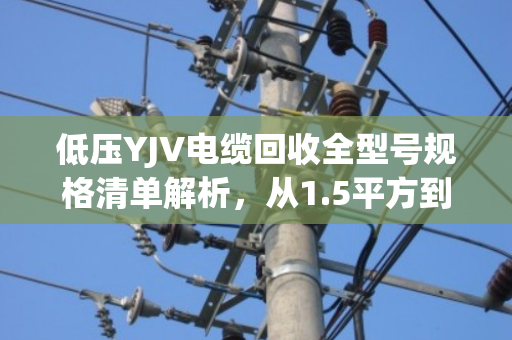 低压YJV电缆回收全型号规格清单解析,从1.5平方到400平方的完整回收指南 低压YJV电缆回收全型号规格清单解析,从1.5平方到400平方的完整回收指南