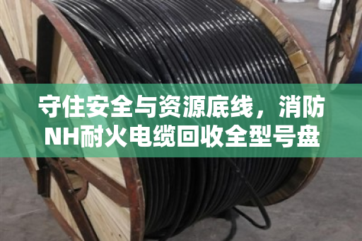 守住安全与资源底线,消防NH耐火电缆回收全型号盘点与合规处置指南 守住安全与资源底线,消防NH耐火电缆回收全型号盘点与合规处置指南