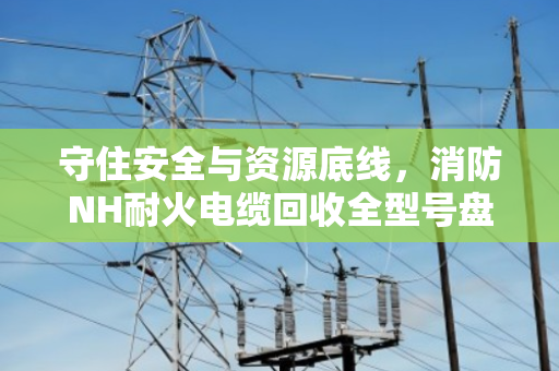 守住安全与资源底线,消防NH耐火电缆回收全型号盘点与合规处置指南 守住安全与资源底线,消防NH耐火电缆回收全型号盘点与合规处置指南