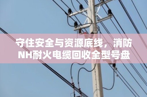 守住安全与资源底线，消防NH耐火电缆回收全型号盘点与合规处置指南