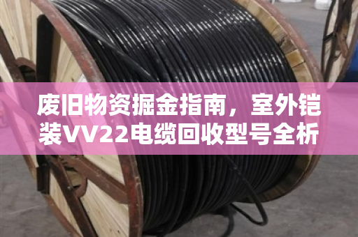 废旧物资掘金指南，室外铠装VV22电缆回收型号全析与清单