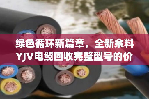 绿色循环新篇章，全新余料YJV电缆回收完整型号的价值与路径