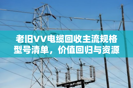 老旧VV电缆回收主流规格型号清单,价值回归与资源再生的行业指南 老旧VV电缆回收主流规格型号清单,价值回归与资源再生的行业指南