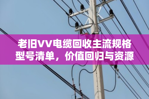 老旧VV电缆回收主流规格型号清单，价值回归与资源再生的行业指南