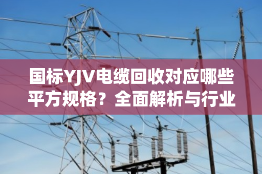 国标YJV电缆回收对应哪些平方规格？全面解析与行业指南