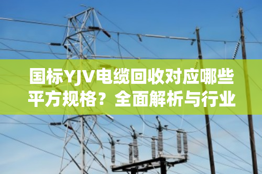 国标YJV电缆回收对应哪些平方规格？全面解析与行业指南