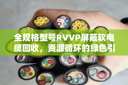 全规格型号RVVP屏蔽软电缆回收，资源循环的绿色引擎与市场价值深度解析