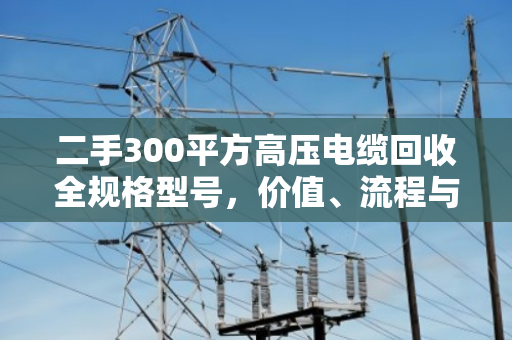 二手300平方高压电缆回收全规格型号,价值、流程与市场深度解析 二手300平方高压电缆回收全规格型号,价值、流程与市场深度解析