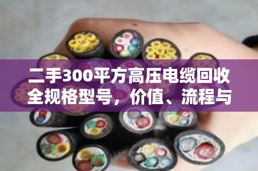二手300平方高压电缆回收全规格型号，价值、流程与市场深度解析