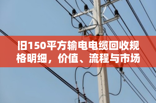 旧150平方输电电缆回收规格明细,价值、流程与市场全解析 旧150平方输电电缆回收规格明细,价值、流程与市场全解析