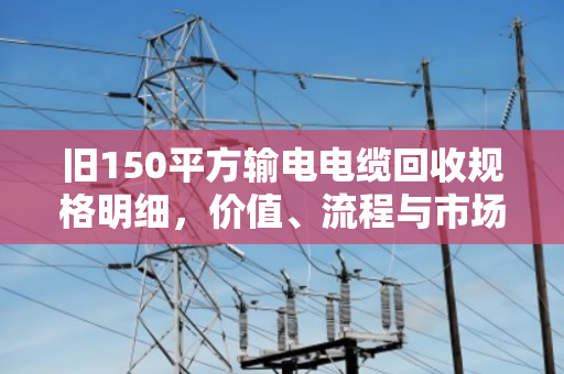 旧150平方输电电缆回收规格明细，价值、流程与市场全解析