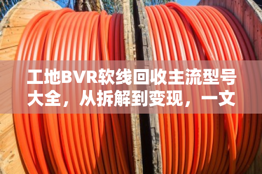 工地BVR软线回收主流型号大全，从拆解到变现，一文读懂