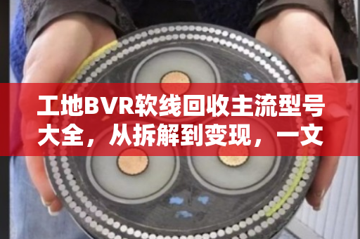 工地BVR软线回收主流型号大全，从拆解到变现，一文读懂