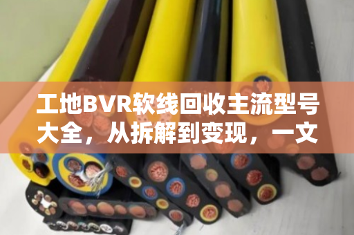工地BVR软线回收主流型号大全，从拆解到变现，一文读懂