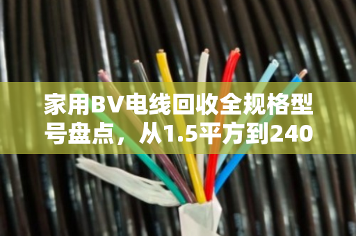 家用BV电线回收全规格型号盘点，从1.5平方到240平方的金属价值与回收指南