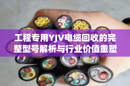 工程专用YJV电缆回收的完整型号解析与行业价值重塑