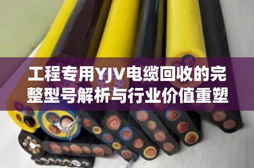 工程专用YJV电缆回收的完整型号解析与行业价值重塑