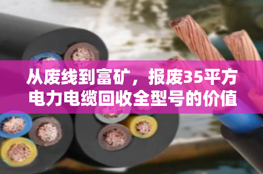 从废线到富矿,报废35平方电力电缆回收全型号的价值重塑与行业图景 从废线到富矿,报废35平方电力电缆回收全型号的价值重塑与行业图景