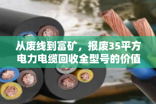 从废线到富矿,报废35平方电力电缆回收全型号的价值重塑与行业图景 从废线到富矿,报废35平方电力电缆回收全型号的价值重塑与行业图景