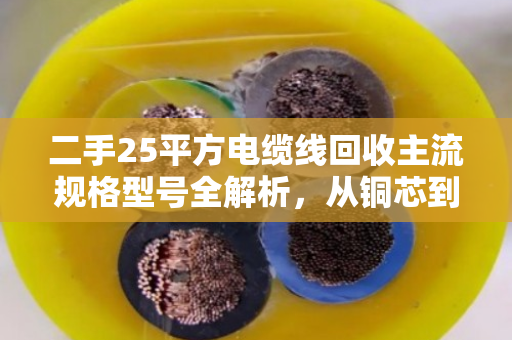 二手25平方电缆线回收主流规格型号全解析，从铜芯到铝芯，一文读懂市场行情与价值密码