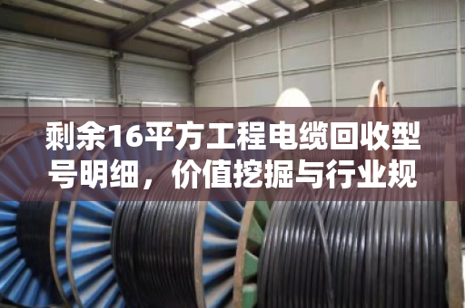 剩余16平方工程电缆回收型号明细，价值挖掘与行业规范指南