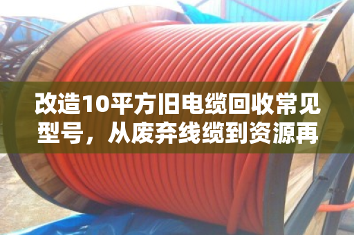 改造10平方旧电缆回收常见型号，从废弃线缆到资源再生的技术路径