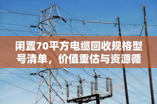 闲置70平方电缆回收规格型号清单，价值重估与资源循环利用指南