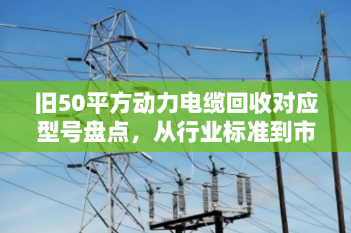 旧50平方动力电缆回收对应型号盘点，从行业标准到市场价值的全面解析
