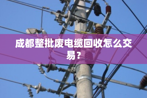 成都整批废电缆回收怎么交易? 成都整批废电缆回收怎么交易?