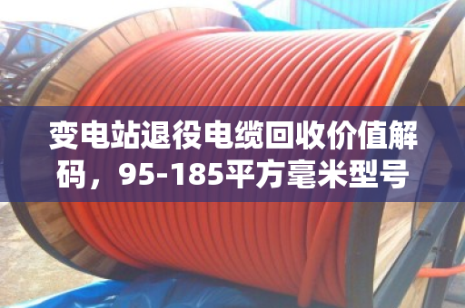变电站退役电缆回收价值解码，95-185平方毫米型号清单与技术经济分析