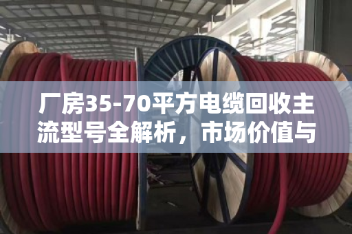 厂房35-70平方电缆回收主流型号全解析,市场价值与行业实践深度报告 厂房35-70平方电缆回收主流型号全解析,市场价值与行业实践深度报告